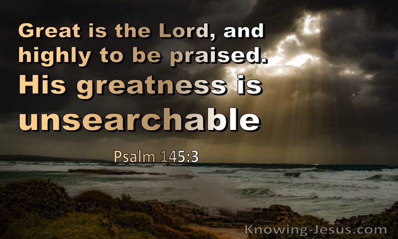 Great is the LORD, and greatly to be praised, and his greatness is unsearchable. ~ Psalms 145:3