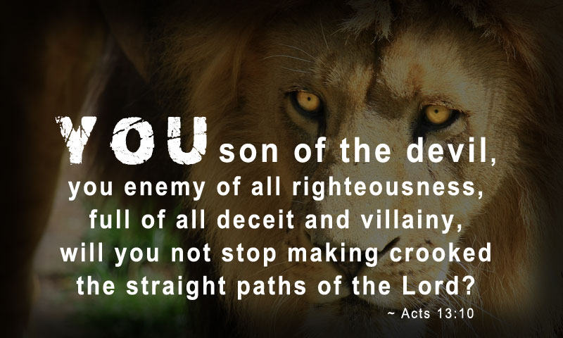 “You son of the devil, you enemy of all righteousness, full of all deceit and villainy, will you not stop making crooked the straight paths of the Lord? ~ Acts 13:10