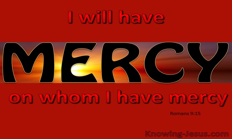 For he says to Moses, “I will have mercy on whom I have mercy, and I will have compassion on whom I have compassion.”  ~ Romans 9:15