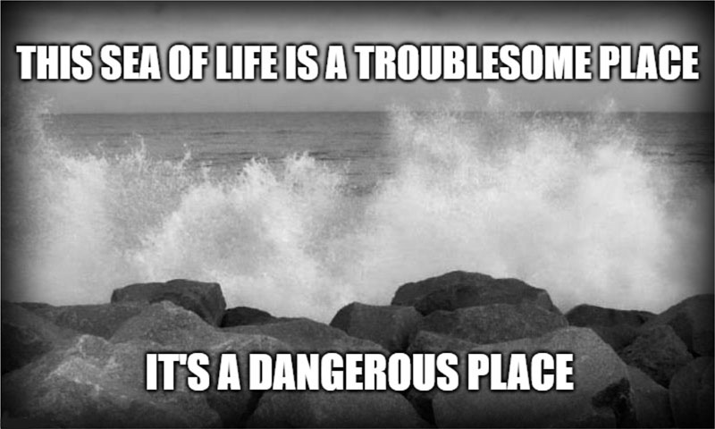 This sea of life is a troublesome place. It's a dangerous place.