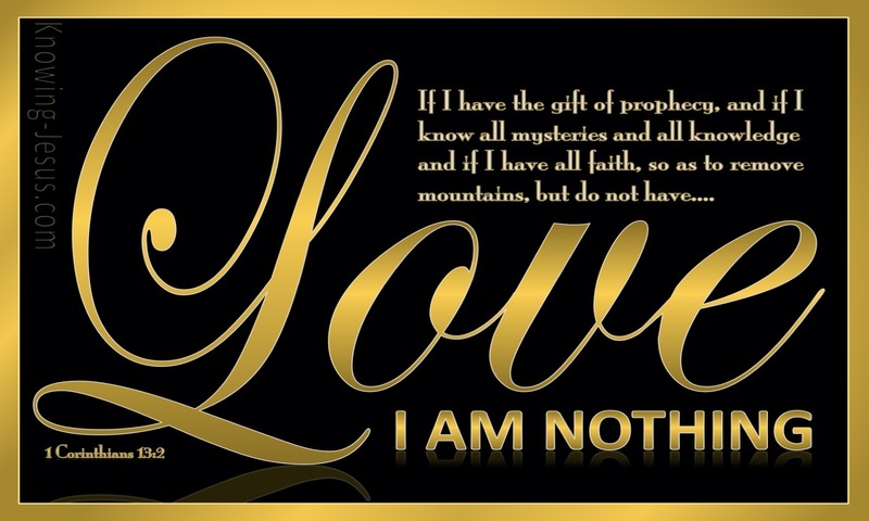 And if I have prophetic powers, and understand all mysteries and all knowledge, and if I have all faith, so as to remove mountains, but have not love, I am nothing. ~ 1 Corinthians 13:2