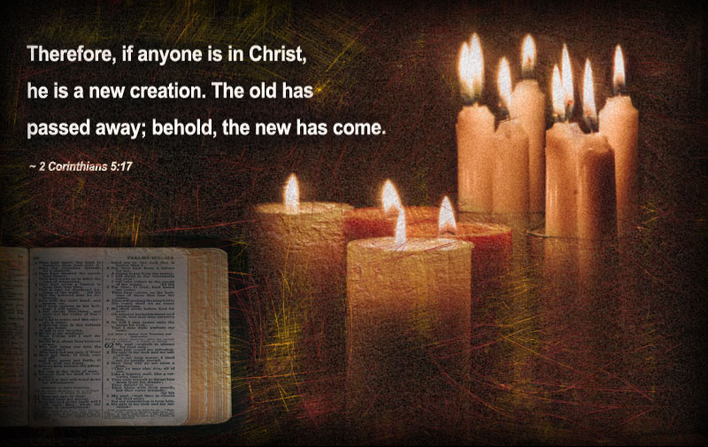 Therefore, if anyone is in Christ, he is a new creation. The old has passed away; behold, the new has come. ~ 2 Corinthians 5:17