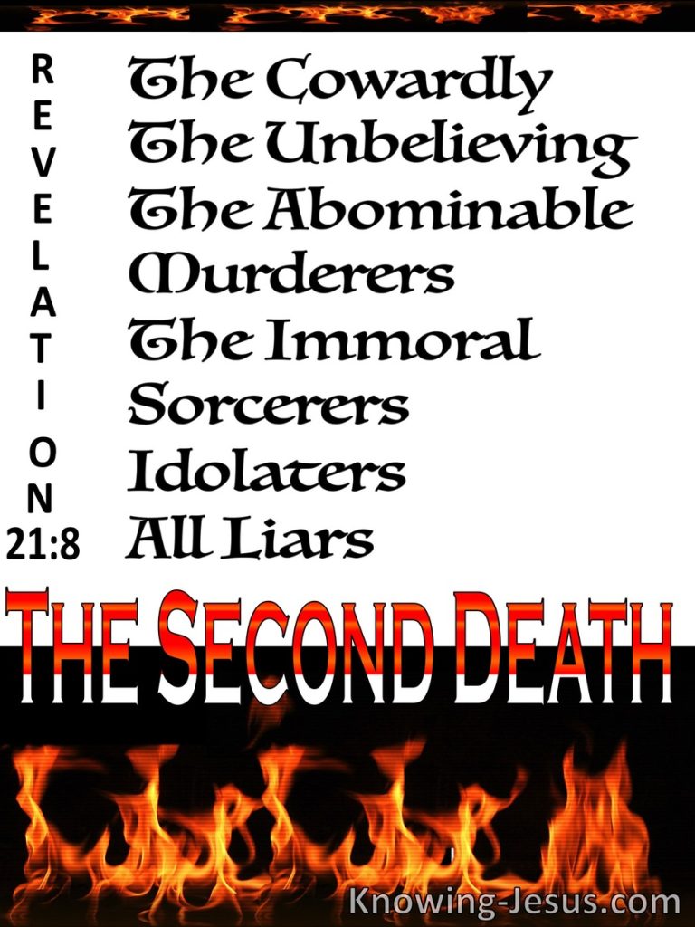 But the cowardly, the unbelieving, the vile, the murderers, the sexually immoral, those who practice magic arts, the idolaters and all liars—they will be consigned to the fiery lake of burning sulfur. This is the second death."  ~ Revelation 21:8
