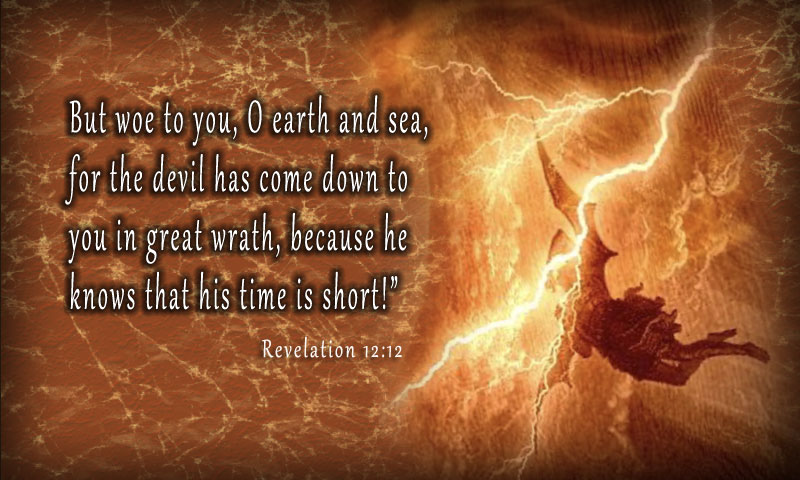 Therefore, rejoice, O heavens and you who dwell in them! But woe to you, O earth and sea, for the devil has come down to you in great wrath, because he knows that his time is short!” ~ Revlation 12:12