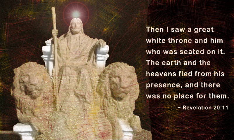 Then I saw a great white throne and him who was seated on it. The earth and the heavens fled from his presence, and there was no place for them. ~ Reveation 20:11