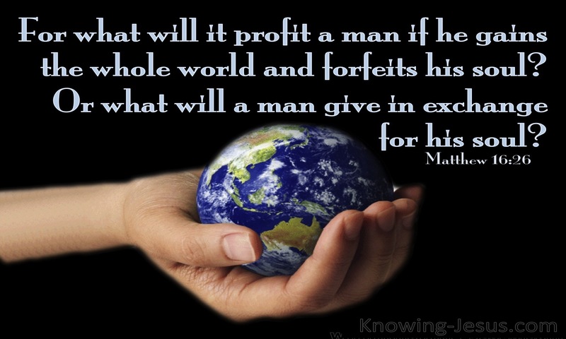 For what will it profit a man if he gains the whole world and forfeits his soul? Or what shall a man give in return for his soul? ~ Matthew 16:26