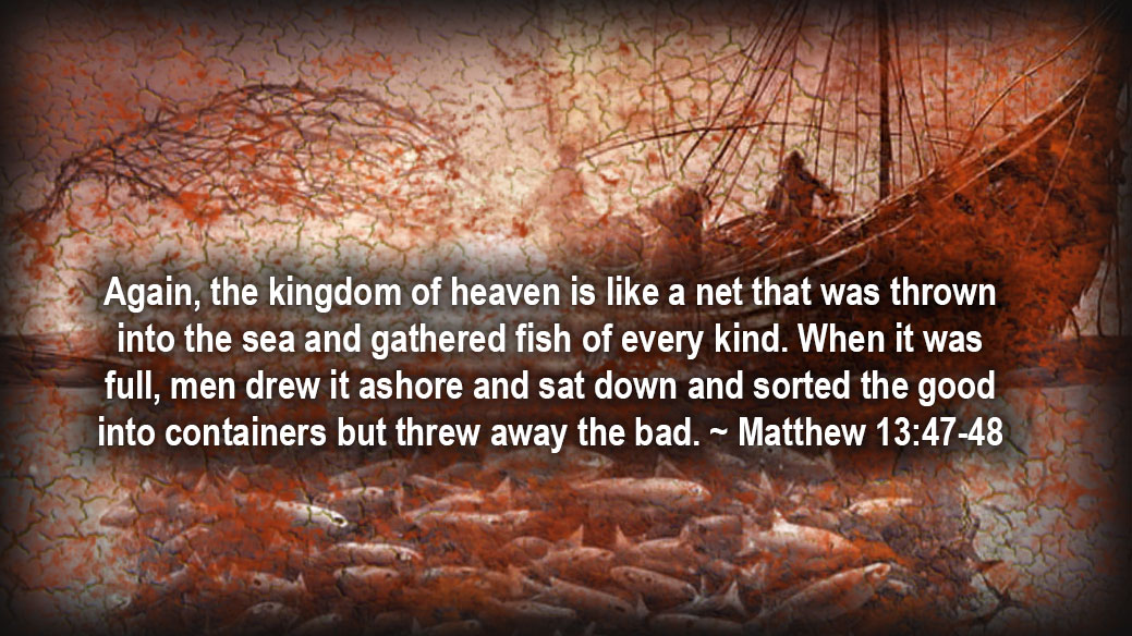 Again, the kingdom of heaven is like a net that was thrown into the sea and gathered fish of every kind. When it was full, men drew it ashore and sat down and sorted the good into containers but threw away the bad. ~ Matthew 13:47-48